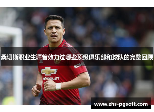 桑切斯职业生涯曾效力过哪些顶级俱乐部和球队的完整回顾 桑切斯职业生涯曾效力过哪些顶级俱乐部和球队的完整回顾