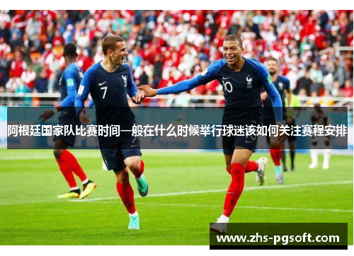 阿根廷国家队比赛时间一般在什么时候举行球迷该如何关注赛程安排 阿根廷国家队比赛时间一般在什么时候举行球迷该如何关注赛程安排