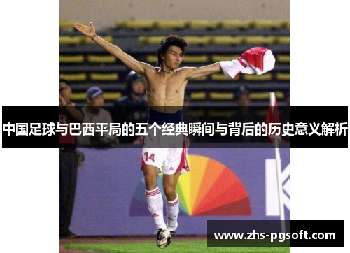中国足球与巴西平局的五个经典瞬间与背后的历史意义解析 中国足球与巴西平局的五个经典瞬间与背后的历史意义解析