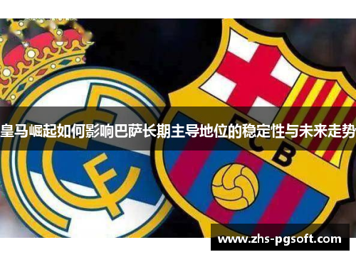 皇马崛起如何影响巴萨长期主导地位的稳定性与未来走势 皇马崛起如何影响巴萨长期主导地位的稳定性与未来走势