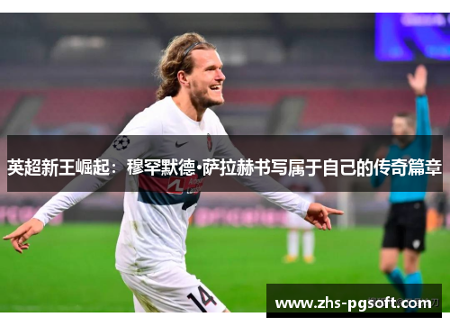 英超新王崛起:穆罕默德·萨拉赫书写属于自己的传奇篇章 英超新王崛起:穆罕默德·萨拉赫书写属于自己的传奇篇章