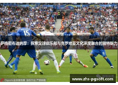 萨格勒布迪纳摩：探索足球俱乐部与克罗地亚文化深度融合的独特魅力